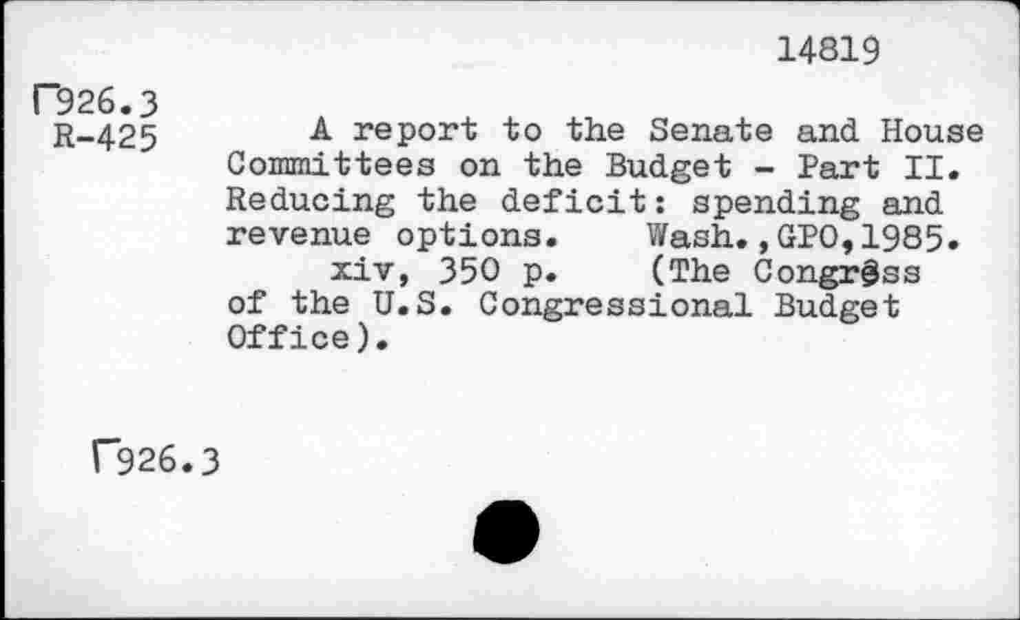 ﻿14819
F926.3
R-425
A report to the Senate and House Committees on the Budget - Part II. Reducing the deficit: spending and revenue options.	Wash.,GPO,1985.
xiv, 350 p.	(The Congress
of the U.S. Congressional Budget Office).
r926.3